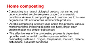Home composting
• Composting is a natural biological process that carried out
under controlled aerobic (requires oxygen) or anaerobic
conditions. Anaerobic composting is not common due to its slow
degradation rate and odorous intermediate products
• Aerobic composting is widely used and in this process, various
microorganisms, including bacteria and fungi, break down
organic matter into simpler substances
• The effectiveness of the composting process is dependent
upon the environmental conditions present within the
composting system i.e. oxygen, temperature, moisture, material
disturbance, substrate conditions
 