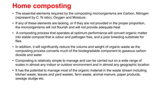 Home composting
• The essential elements required by the composting microorganisms are Carbon, Nitrogen
(represent by C: N ratio), Oxygen and Moisture.
• If any of these elements are lacking, or if they are not provided in the proper proportion,
the microorganisms will not flourish and will not provide adequate heat
• A composting process that operates at optimum performance will convert organic matter
into stable compost that is odour and pathogen free, and a poor breeding substrate for
flies
• In addition, it will significantly reduce the volume and weight of organic waste as the
composting process converts much of the biodegradable component to gaseous carbon
dioxide and water
• Composting is relatively simple to manage and can be carried out on a wide range of
scales in almost any indoor or outdoor environment and in almost any geographic location
• It has the potential to manage most of the organic material in the waste stream including
kitchen waste, leaves and yard wastes, farm waste, animal manure, paper products,
sewage sludge etc.
 