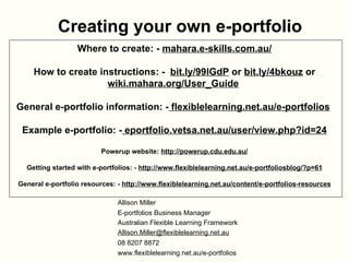 Creating your own e-portfolio Where to create: -  mahara.e-skills.com.au/ How to create instructions: -  bit.ly/99lGdP  or  bit.ly/4bkouz  or  wiki.mahara.org/User_Guide   General e-portfolio information: -  flexiblelearning.net.au/e-portfolios   Example e-portfolio: -  eportfolio.vetsa.net.au/user/view.php?id=24 Powerup website:  http://powerup.cdu.edu.au/ Getting started with e-portfolios: -  http://www.flexiblelearning.net.au/e-portfoliosblog/?p=61 General e-portfolio resources: -  http://www.flexiblelearning.net.au/content/e-portfolios-resources Allison Miller E-portfolios Business Manager Australian Flexible Learning Framework [email_address]   08 8207 8872 www.flexiblelearning.net.au/e-portfolios   