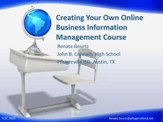 Creating Your Own Online Business Information Management Course Renata Geurtz John B. Connally High School Pflugerville ISD, Austin, TX Renata.Geurtz@pflugervilleisd.net TCEC 2010 