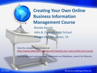 Creating Your Own Online Business Information Management Course Renata Geurtz John B. Connally High School Pflugerville ISD, Austin, TX View the complete presentation at http://www.slideshare.net/rgeurtz/creating-your-own-online-bcis-course I encourage and welcome your comments on SlideShare, search for RGeurtz.   Renata.Geurtz@pflugervilleisd.net TCEC 2010 