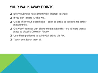 YOUR WALK AWAY POINTS
 Every business has something of interest to share.
 If you don’t share it, who will?
 Get to know your local media – don’t be afraid to venture into larger
  playgrounds.
 Get VERY familiar with online media platforms – FB is more than a
  place to discuss Downton Abbey.
 Use those platforms to build your brand via PR.
 Touch one, touch them all.
 