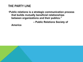 THE PARTY LINE
“Publicrelations is a strategic communication process
  that builds mutually beneficial relationships
  between organizations and their publics.”
                   – Public Relations Society of
  America
 