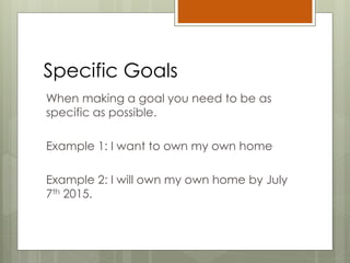 Specific Goals
When making a goal you need to be as
specific as possible.
Example 1: I want to own my own home
Example 2: I will own my own home by July
7th 2015.
 