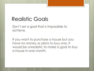 Realistic Goals
Don’t set a goal that is impossible to
achieve.
If you want to purchase a house but you
have no money or plans to buy one, it
would be unrealistic to make a goal to buy
a house in one month.
 