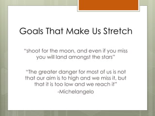 Goals That Make Us Stretch
“shoot for the moon, and even if you miss
you will land amongst the stars”
“The greater danger for most of us is not
that our aim is to high and we miss it, but
that it is too low and we reach it”
-Michelangelo
 