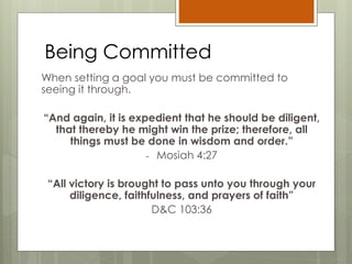 Being Committed
When setting a goal you must be committed to
seeing it through.
“And again, it is expedient that he should be diligent,
that thereby he might win the prize; therefore, all
things must be done in wisdom and order.”
- Mosiah 4:27
“All victory is brought to pass unto you through your
diligence, faithfulness, and prayers of faith”
D&C 103:36
 