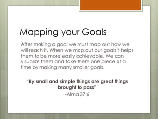 Mapping your Goals
After making a goal we must map out how we
will reach it. When we map out our goals it helps
them to be more easily achievable. We can
visualize them and take them one piece at a
time by making many smaller goals.
“By small and simple things are great things
brought to pass”
-Alma 37:6
 