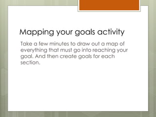 Mapping your goals activity
Take a few minutes to draw out a map of
everything that must go into reaching your
goal. And then create goals for each
section.
 