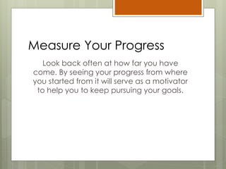 Measure Your Progress
Look back often at how far you have
come. By seeing your progress from where
you started from it will serve as a motivator
to help you to keep pursuing your goals.
 