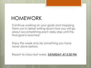 HOMEWORK
Continue working on your goals and mapping
them out in detail writing down how you will go
about accomplishing each daily step until the
final goal is reached.
Enjoy the week and do something you have
never done before.
Report to class next week. SATURDAY AT 5:30 PM
 