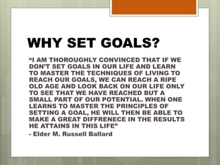 WHY SET GOALS?
“I AM THOROUGHLY CONVINCED THAT IF WE
DON’T SET GOALS IN OUR LIFE AND LEARN
TO MASTER THE TECHNIQUES OF LIVING TO
REACH OUR GOALS, WE CAN REACH A RIPE
OLD AGE AND LOOK BACK ON OUR LIFE ONLY
TO SEE THAT WE HAVE REACHED BUT A
SMALL PART OF OUR POTENTIAL. WHEN ONE
LEARNS TO MASTER THE PRINCIPLES OF
SETTING A GOAL, HE WILL THEN BE ABLE TO
MAKE A GREAT DIFFRENECE IN THE RESULTS
HE ATTAINS IN THIS LIFE”
- Elder M. Russell Ballard
 