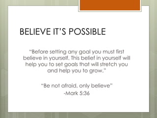 BELIEVE IT’S POSSIBLE
“Before setting any goal you must first
believe in yourself. This belief in yourself will
help you to set goals that will stretch you
and help you to grow.”
“Be not afraid, only believe”
-Mark 5:36
 