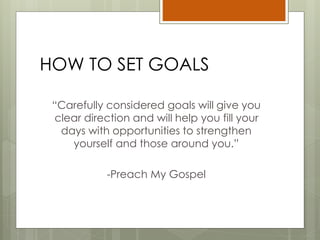 HOW TO SET GOALS
“Carefully considered goals will give you
clear direction and will help you fill your
days with opportunities to strengthen
yourself and those around you.”
-Preach My Gospel
 