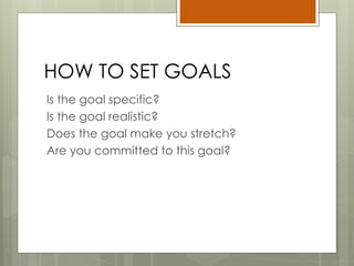 HOW TO SET GOALS
Is the goal specific?
Is the goal realistic?
Does the goal make you stretch?
Are you committed to this goal?
 