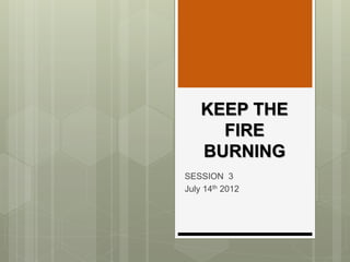 KEEP THE
FIRE
BURNING
SESSION 3
July 14th 2012
 