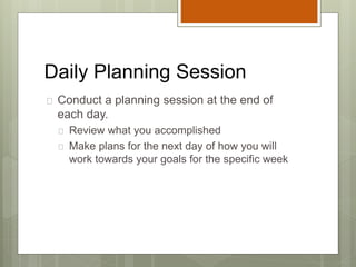 Daily Planning Session
 Conduct a planning session at the end of
each day.
 Review what you accomplished
 Make plans for the next day of how you will
work towards your goals for the specific week
 