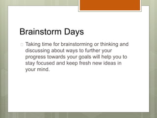 Brainstorm Days
 Taking time for brainstorming or thinking and
discussing about ways to further your
progress towards your goals will help you to
stay focused and keep fresh new ideas in
your mind.
 