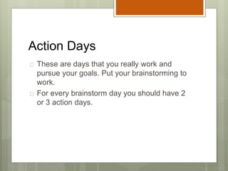 Action Days
 These are days that you really work and
pursue your goals. Put your brainstorming to
work.
 For every brainstorm day you should have 2
or 3 action days.
 