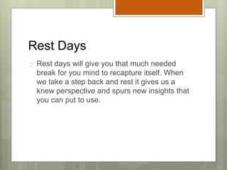 Rest Days
 Rest days will give you that much needed
break for you mind to recapture itself. When
we take a step back and rest it gives us a
knew perspective and spurs new insights that
you can put to use.
 