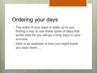 Ordering your days
 The order of your days is really up to you
finding a way to use these types of days that
works best for you will go a long ways in your
success.
 Here is an example of how you might break
you days down….
 