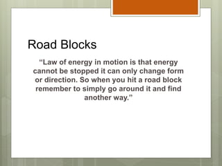 Road Blocks
“Law of energy in motion is that energy
cannot be stopped it can only change form
or direction. So when you hit a road block
remember to simply go around it and find
another way.”
 