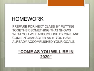 HOMEWORK
PREPARE FOR NEXT CLASS BY PUTTING
TOGETHER SOMETHING THAT SHOWS
WHAT YOU WILL ACCOMPLISH BY 2020. AND
COME IN CHARACTER AS IF YOU HAVE
ALREADY ACCOMPLISHED YOUR GOALS.
“COME AS YOU WILL BE IN
2020”
 