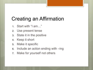 Creating an Affirmation
1. Start with “I am…”
2. Use present tense
3. State it in the positive
4. Keep it short
5. Make it specific
6. Include an action ending with –ing
7. Make for yourself not others
 