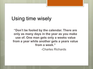 Using time wisely
“Don’t be fooled by the calendar. There are
only as many days in the year as you make
use of. One man gets only a weeks value
from a year while another gets a years value
from a week.”
-Charles Richards
 