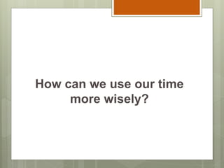 How can we use our time
more wisely?
 