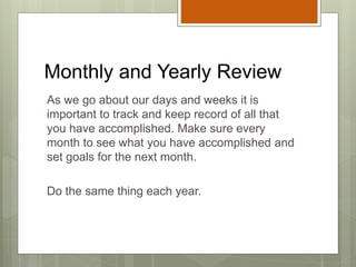 Monthly and Yearly Review
As we go about our days and weeks it is
important to track and keep record of all that
you have accomplished. Make sure every
month to see what you have accomplished and
set goals for the next month.
Do the same thing each year.
 