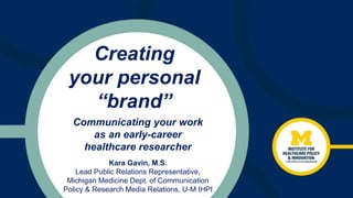 Creating
your personal
“brand”
Kara Gavin, M.S.
Lead Public Relations Representative,
Michigan Medicine Dept. of Communication
Policy & Research Media Relations, U-M IHPI
Communicating your work
as an early-career
healthcare researcher
 