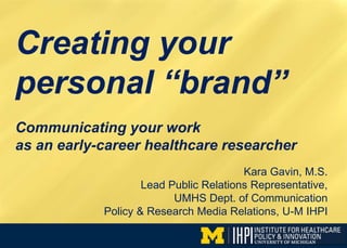 Creating your
personal “brand”
Kara Gavin, M.S.
Lead Public Relations Representative,
UMHS Dept. of Communication
Policy & Research Media Relations, U-M IHPI
Communicating your work
as an early-career healthcare researcher
 