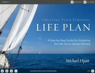VERSION 1.3

SAVE TO DISC

FULL SCREEN

C R E AT I N G Y OU R P E R S ONA L

LIFE PLAN
A Step-by-Step Guide for Designing
the Life You’ve Always Wanted

Michael Hyatt
Download the latest version of Acrobat Reader

NEXT

 