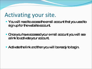 Activating your site. You will need to access the email account that you used to sign up for the website account.  Once you have accessed your e-mail account you will see a link to activate your account.  Activate the link and then you will be ready to begin. 