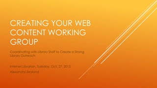 CREATING YOUR WEB
CONTENT WORKING
GROUP
Coordinating with Library Staff to Create a Strong
Library Outreach
Internet Librarian, Tuesday, Oct. 27, 2015
Alexandra Zealand
 