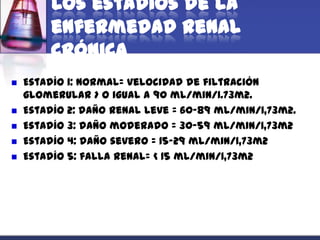 Los estadios de la
         enfermedad renal
         crónica
   Estadío 1: normal= velocidad de filtración
    glomerular > o igual a 90 mL/min/1.73m2.
   Estadío 2: daño renal leve = 60-89 mL/min/1,73m2.
   Estadío 3: daño moderado = 30-59 mL/min/1,73m2
   Estadío 4: daño severo = 15-29 mL/min/1,73m2
   Estadío 5: falla renal= < 15 mL/min/1,73m2
 