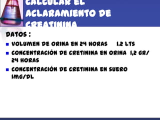 Calcular el
        aclaramiento de
        creatinina
Datos :
   Volumen de orina en 24 horas 1.2 lts
   Concentración de cretinina en orina 1,2 gr/
    24 horas
   Concentración de cretinina en suero
    1mg/dl
 