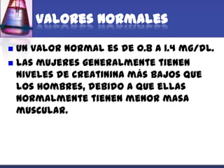 Valores normales

 Un valor normal es de 0.8 a 1.4 mg/dL.
 Las mujeres generalmente tienen
  niveles de creatinina más bajos que
  los hombres, debido a que ellas
  normalmente tienen menor masa
  muscular.
 