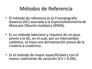 Métodos de Referencia
• El método de referencia es la Cromatografía
  Gaseosa (GC) asociada a la Espectrofotometría de
  Masa por Dilución Isotópica (IDMS),

• Es un método laborioso y requiere de un paso
  previo a la GC, en el cual, por un intercambio
  catiónico, se hace una derivatización previa de la
  creatina a creatinina.

• Es el método de mayor especificidad y con el
  menor coeficiente de variación (CV < 0,3%).
 