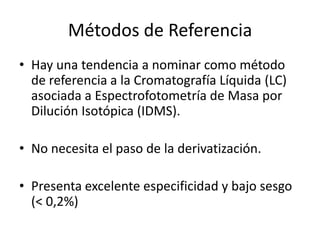 Métodos de Referencia
• Hay una tendencia a nominar como método
  de referencia a la Cromatografía Líquida (LC)
  asociada a Espectrofotometría de Masa por
  Dilución Isotópica (IDMS).

• No necesita el paso de la derivatización.

• Presenta excelente especificidad y bajo sesgo
  (< 0,2%)
 