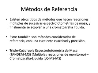 Métodos de Referencia
• Existen otros tipos de métodos que hacen reacciones
  múltiples de sucesivas espectrofotometrías de masa, y
  finalmente se acoplan a una cromatografía líquida.

• Estos también son métodos considerados de
  referencia, con una excelente exactitud y precisión.

• Triple-Cuádruple Espectrofotometría de Masa
  (TANDEM-MS) (Múltiples reacciones de monitoreo) –
  Cromatografía-Líquida (LC-MS-MS)
 