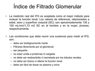 Índice de Filtrado Glomerular
• La medición real del IFG es aceptada como el mejor método para
  evaluar la función renal. Los valores de referencia, relacionados a
  edad, sexo y superficie corporal (SC), son aproximadamente 130 y
  120 mL/min/1,73 m2 SC en el hombre y en la mujer, jóvenes,
  respectivamente.

• Las condiciones que debe reunir una sustancia para medir el IFG,
  son:
   –   debe ser biológicamente inerte
   –   Filtrarse libremente por el glomérulo
   –   ser pequeña
   –   no estar unida a proteínas ni cargada
   –   no debe ser reabsorbida ni secretada por los túbulos renales
   –   no debe ser tóxica ni alterar la función renal
   –   debe ser fácil de dosar en plasma y orina
 