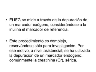 • El IFG se mide a través de la depuración de
  un marcador exógeno, considerándose a la
  inulina el marcador de referencia.

• Este procedimiento es complejo,
  reservándose sólo para investigación. Por
  ese motivo, a nivel asistencial, se ha utilizado
  la depuración de un marcador endógeno,
  comúnmente la creatinina (Cr), sérica.
 