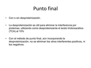 Punto final
• Con o sin desproteinización.

• La desproteinización es útil para eliminar la interferencia por
  proteínas, utilizando como desproteinizante el ácido tricloroacético
  (TCA) al 10%

• Con el método de punto final, aún incorporando la
  desproteinización, no se eliminan los otros interferentes positivos, ni
  los negativos.
 