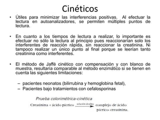 Cinéticos
• Útiles para minimizar las interferencias positivas. Al efectuar la
  lectura en autoanalizadores, se permiten múltiples puntos de
  lectura.

• En cuanto a los tiempos de lectura a realizar, lo importante es
  efectuar no sólo la lectura al principio pues reaccionarían solo los
  interferentes de reacción rápida, sin reaccionar la creatinina. Ni
  tampoco realizar un único punto al final porque se leerían tanto
  creatinina como interferentes.

• El método de Jaffé cinético con compensación y con blanco de
  muestra, resultaría comparable al método enzimático si se tienen en
  cuenta las siguientes limitaciones:

   – pacientes neonatos (bilirrubina y hemoglobina fetal),
   – Pacientes bajo tratamientos con cefalosporinas
 