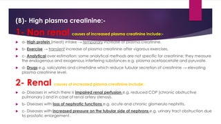 (B)- High plasma creatinine:-
1- Non renal causes of increased plasma creatinine include:-
 a- High protein (meat) intake → temporary increase of plasma creatinine.
 b- Exercise → transient increase of plasma creatinine after vigorous exercises.
 c- Analytical over estimation: some analytical methods are not specific for creatinine; they measure
the endogenous and exogenous interfering substances e.g. plasma acetoacetate and pyruvate.
 d- Drugs e.g. salicylates and cimetidine which reduce tubular secretion of creatinine → elevating
plasma creatinine level.
2- Renal causes of increased plasma creatinine include:-
 a- Diseases in which there is impaired renal perfusion e.g. reduced COP (chronic obstructive
pulmonary ) and in case of renal artery stenosis.
 b- Diseases with loss of nephrotic functions e.g. acute and chronic glomerulo nephritis.
 c- Diseases with increased pressure on the tubular side of nephrons e.g. urinary tract obstruction due
to prostatic enlargement.
 