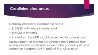 Creatinine clearance:
Normally creatinine clearance is about
 (105±20) ml/minute in males and
 (95±20) in females.
 In children, the GFR should be related to surface area.
Measurement of plasma creatinine is more precise than
urinary creatinine clearance due to the accuracy of urine
collection is dependent in patient that gives errors.
 