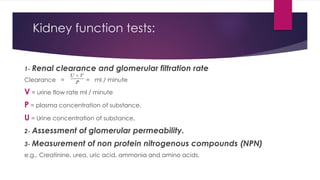 Kidney function tests:
1- Renal clearance and glomerular filtration rate
Clearance = = ml / minute
V = urine flow rate ml / minute
P = plasma concentration of substance.
U = Urine concentration of substance.
2- Assessment of glomerular permeability.
3- Measurement of non protein nitrogenous compounds (NPN)
e.g., Creatinine, urea, uric acid, ammonia and amino acids.
 