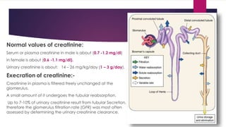 Normal values of creatinine:
Serum or plasma creatinine in male is about (0.7 -1.2 mg/dl)
in female is about (0.6 -1.1 mg/dl).
Urinary creatinine is about: 14 – 26 mg/kg/day (1 – 3 g/day).
Execration of creatinine:-
Creatinine in plasma is filtered freely unchanged at the
glomerulus.
A small amount of it undergoes the tubular reabsorption.
Up to 7-10% of urinary creatinine result from tubular Secretion,
therefore the glomerulus filtration rate (GFR) was most often
assessed by determining the urinary creatinine clearance.
 